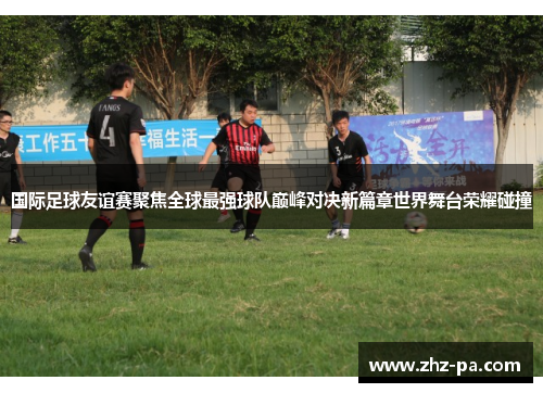 国际足球友谊赛聚焦全球最强球队巅峰对决新篇章世界舞台荣耀碰撞 国际足球友谊赛聚焦全球最强球队巅峰对决新篇章世界舞台荣耀碰撞