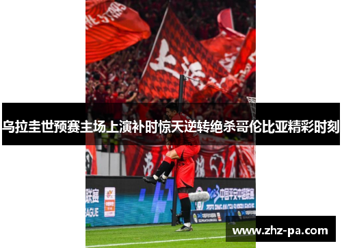 乌拉圭世预赛主场上演补时惊天逆转绝杀哥伦比亚精彩时刻 乌拉圭世预赛主场上演补时惊天逆转绝杀哥伦比亚精彩时刻