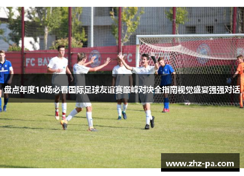 盘点年度10场必看国际足球友谊赛巅峰对决全指南视觉盛宴强强对话