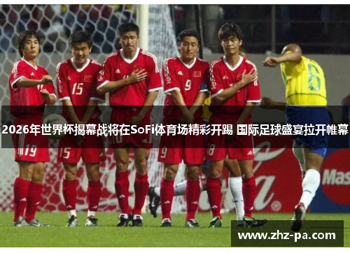 2026年世界杯揭幕战将在SoFi体育场精彩开踢 国际足球盛宴拉开帷幕