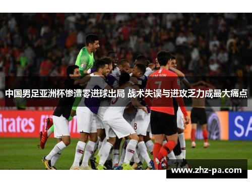 中国男足亚洲杯惨遭零进球出局 战术失误与进攻乏力成最大痛点