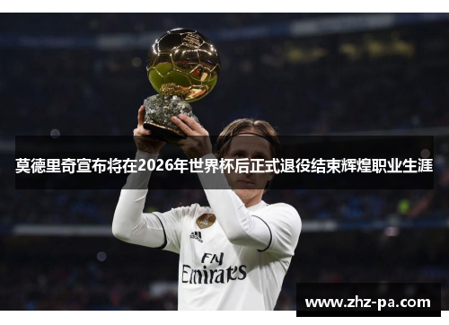 莫德里奇宣布将在2026年世界杯后正式退役结束辉煌职业生涯